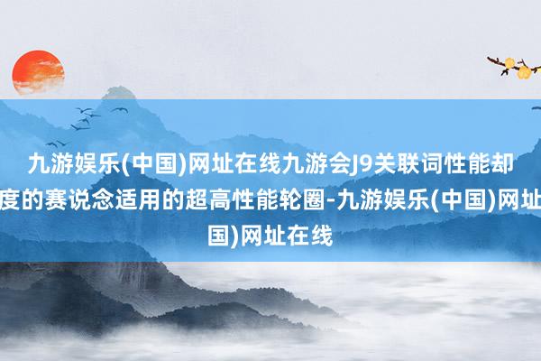 九游娱乐(中国)网址在线九游会J9关联词性能却是尺度的赛说念适用的超高性能轮圈-九游娱乐(中国)网址在线