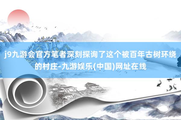 j9九游会官方笔者深刻探询了这个被百年古树环绕的村庄-九游娱乐(中国)网址在线