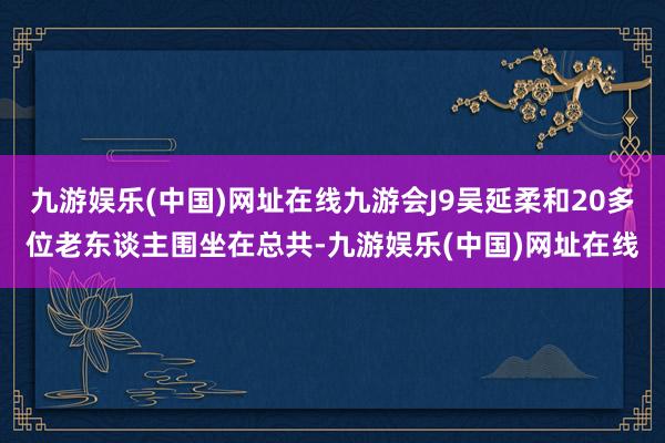 九游娱乐(中国)网址在线九游会J9吴延柔和20多位老东谈主围坐在总共-九游娱乐(中国)网址在线