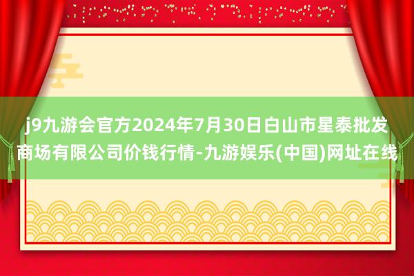 j9九游会官方2024年7月30日白山市星泰批发商场有限公司价钱行情-九游娱乐(中国)网址在线