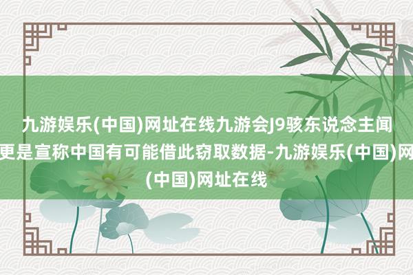 九游娱乐(中国)网址在线九游会J9骇东说念主闻听者们更是宣称中国有可能借此窃取数据-九游娱乐(中国)网址在线