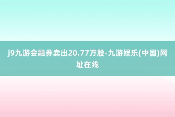 j9九游会融券卖出20.77万股-九游娱乐(中国)网址在线