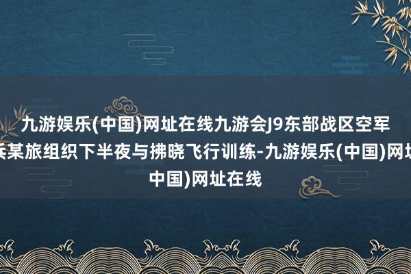 九游娱乐(中国)网址在线九游会J9东部战区空军航空兵某旅组织下半夜与拂晓飞行训练-九游娱乐(中国)网址在线