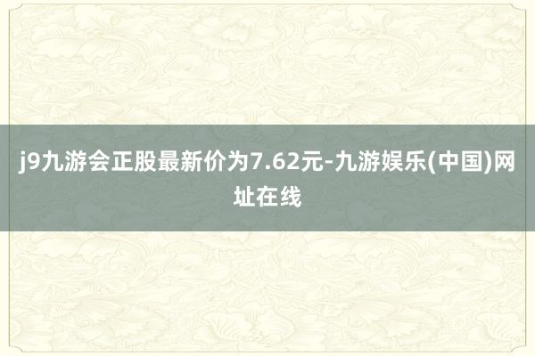 j9九游会正股最新价为7.62元-九游娱乐(中国)网址在线