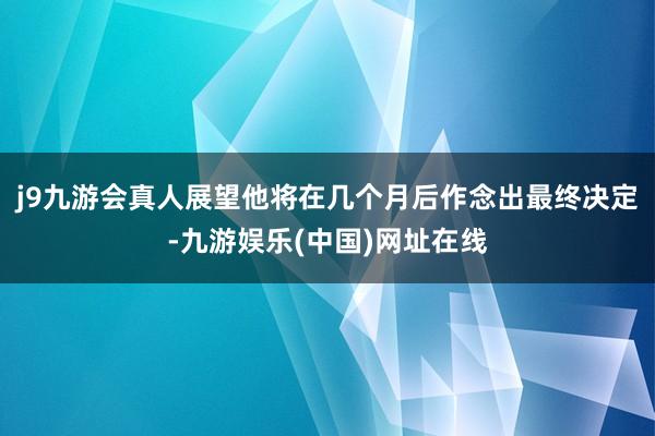 j9九游会真人展望他将在几个月后作念出最终决定-九游娱乐(中国)网址在线