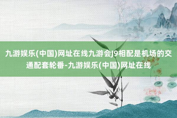 九游娱乐(中国)网址在线九游会J9相配是机场的交通配套轮番-九游娱乐(中国)网址在线