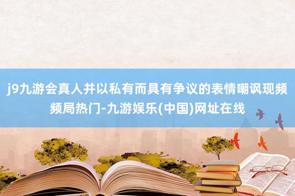 j9九游会真人并以私有而具有争议的表情嘲讽现频频局热门-九游娱乐(中国)网址在线