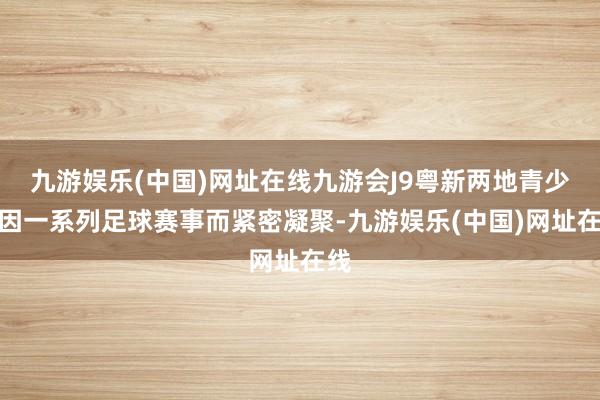 九游娱乐(中国)网址在线九游会J9粤新两地青少年因一系列足球赛事而紧密凝聚-九游娱乐(中国)网址在线