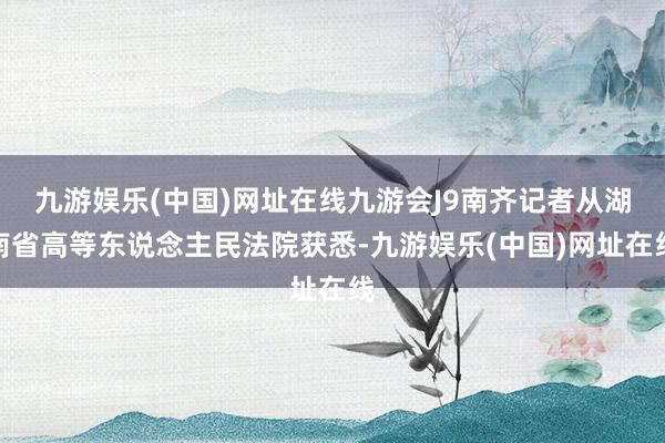 九游娱乐(中国)网址在线九游会J9南齐记者从湖南省高等东说念主民法院获悉-九游娱乐(中国)网址在线