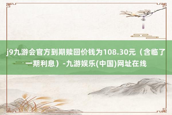 j9九游会官方到期赎回价钱为108.30元（含临了一期利息）-九游娱乐(中国)网址在线