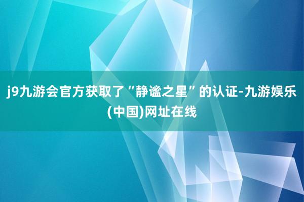 j9九游会官方获取了“静谧之星”的认证-九游娱乐(中国)网址在线