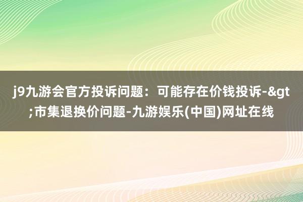 j9九游会官方投诉问题：可能存在价钱投诉->市集退换价问题-九游娱乐(中国)网址在线