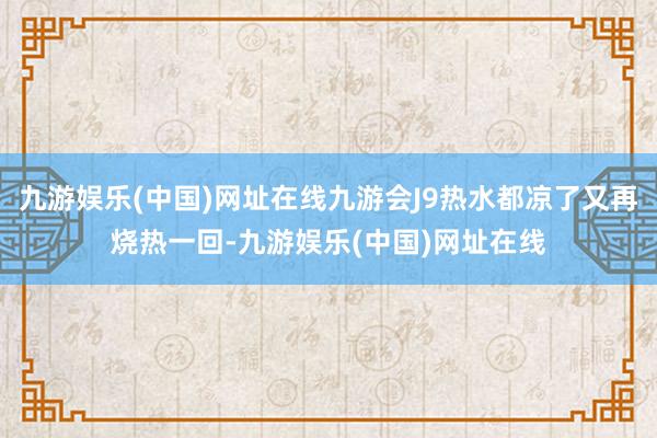 九游娱乐(中国)网址在线九游会J9热水都凉了又再烧热一回-九游娱乐(中国)网址在线