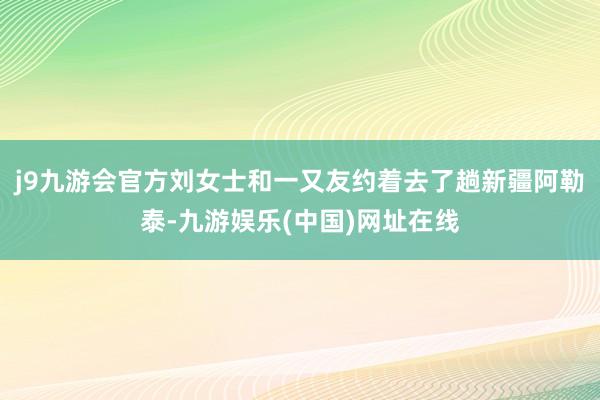 j9九游会官方刘女士和一又友约着去了趟新疆阿勒泰-九游娱乐(中国)网址在线