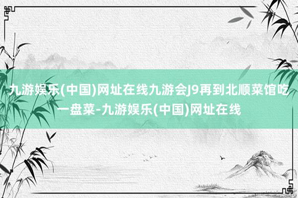 九游娱乐(中国)网址在线九游会J9再到北顺菜馆吃一盘菜-九游娱乐(中国)网址在线