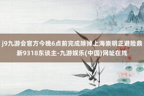 j9九游会官方今晚6点前完成除掉上海崇明正避险鼎新9318东谈主-九游娱乐(中国)网址在线