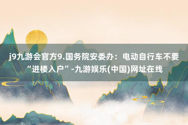 j9九游会官方　　9.国务院安委办：电动自行车不要“进楼入户”-九游娱乐(中国)网址在线