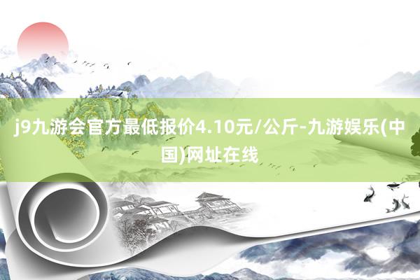 j9九游会官方最低报价4.10元/公斤-九游娱乐(中国)网址在线