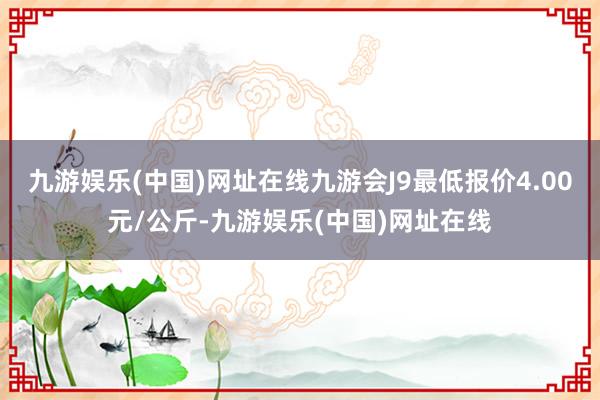 九游娱乐(中国)网址在线九游会J9最低报价4.00元/公斤-九游娱乐(中国)网址在线