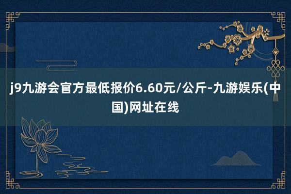 j9九游会官方最低报价6.60元/公斤-九游娱乐(中国)网址在线