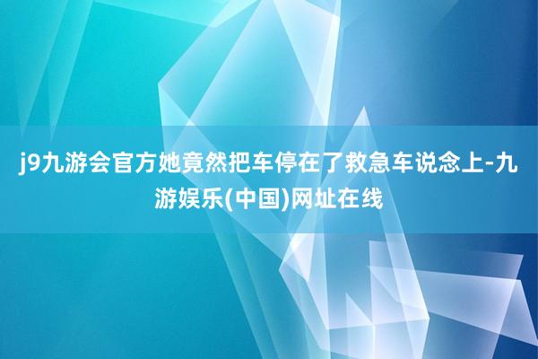 j9九游会官方她竟然把车停在了救急车说念上-九游娱乐(中国)网址在线