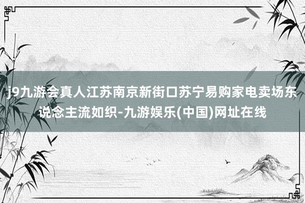 j9九游会真人江苏南京新街口苏宁易购家电卖场东说念主流如织-九游娱乐(中国)网址在线