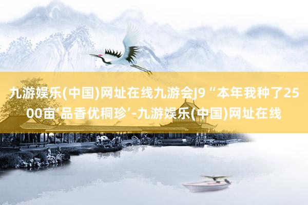 九游娱乐(中国)网址在线九游会J9“本年我种了2500亩‘品香优秱珍’-九游娱乐(中国)网址在线