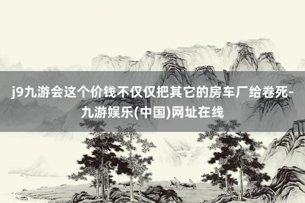 j9九游会这个价钱不仅仅把其它的房车厂给卷死-九游娱乐(中国)网址在线