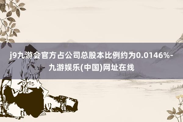 j9九游会官方占公司总股本比例约为0.0146%-九游娱乐(中国)网址在线