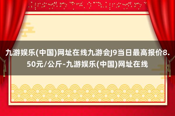 九游娱乐(中国)网址在线九游会J9当日最高报价8.50元/公斤-九游娱乐(中国)网址在线