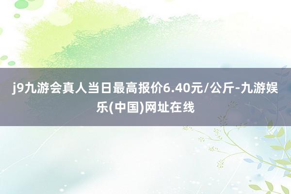 j9九游会真人当日最高报价6.40元/公斤-九游娱乐(中国)网址在线