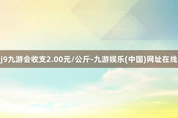 j9九游会收支2.00元/公斤-九游娱乐(中国)网址在线