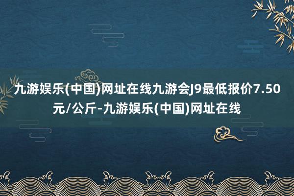 九游娱乐(中国)网址在线九游会J9最低报价7.50元/公斤-九游娱乐(中国)网址在线