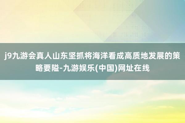 j9九游会真人山东坚抓将海洋看成高质地发展的策略要隘-九游娱乐(中国)网址在线