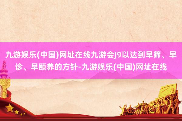 九游娱乐(中国)网址在线九游会J9以达到早筛、早诊、早颐养的方针-九游娱乐(中国)网址在线