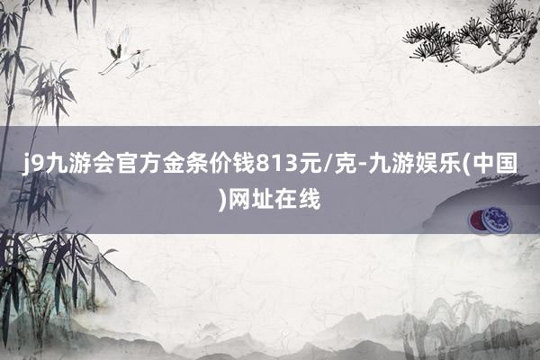 j9九游会官方金条价钱813元/克-九游娱乐(中国)网址在线