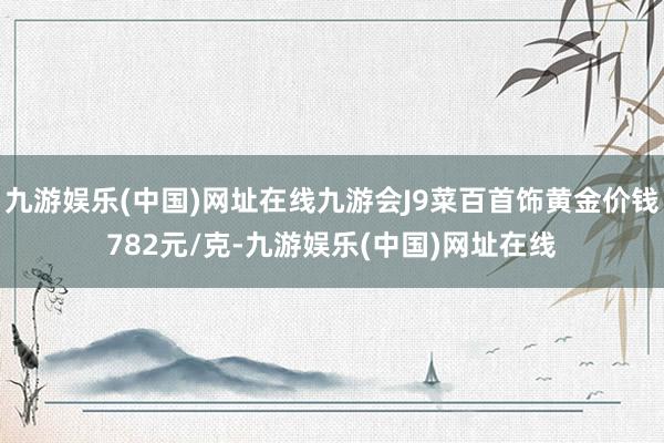 九游娱乐(中国)网址在线九游会J9菜百首饰黄金价钱782元/克-九游娱乐(中国)网址在线