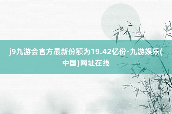 j9九游会官方最新份额为19.42亿份-九游娱乐(中国)网址在线