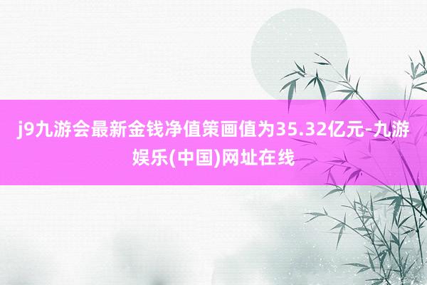 j9九游会最新金钱净值策画值为35.32亿元-九游娱乐(中国)网址在线