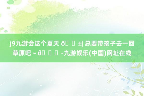 j9九游会这个夏天 🌱| 总要带孩子去一回草原吧～🍃-九游娱乐(中国)网址在线