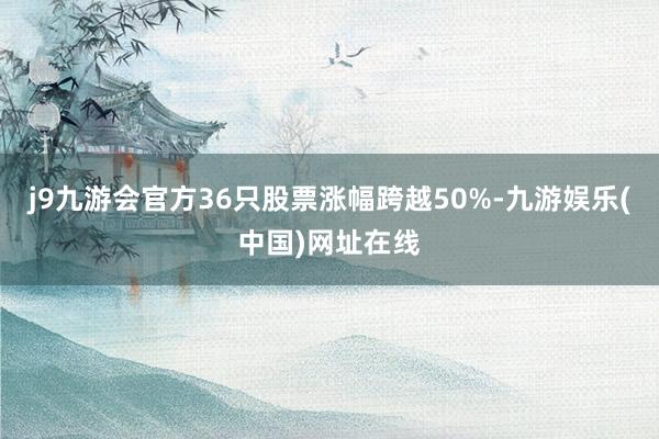 j9九游会官方36只股票涨幅跨越50%-九游娱乐(中国)网址在线