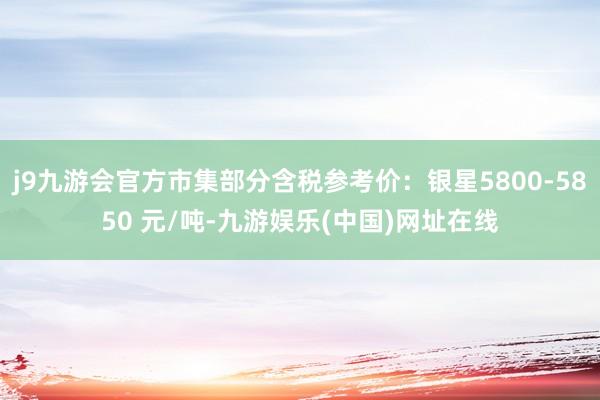 j9九游会官方市集部分含税参考价：银星5800-5850 元/吨-九游娱乐(中国)网址在线