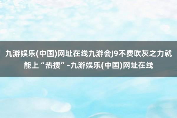 九游娱乐(中国)网址在线九游会J9不费吹灰之力就能上“热搜”-九游娱乐(中国)网址在线