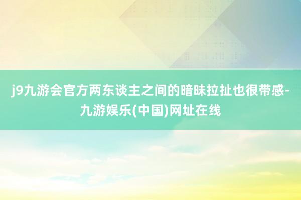 j9九游会官方两东谈主之间的暗昧拉扯也很带感-九游娱乐(中国)网址在线