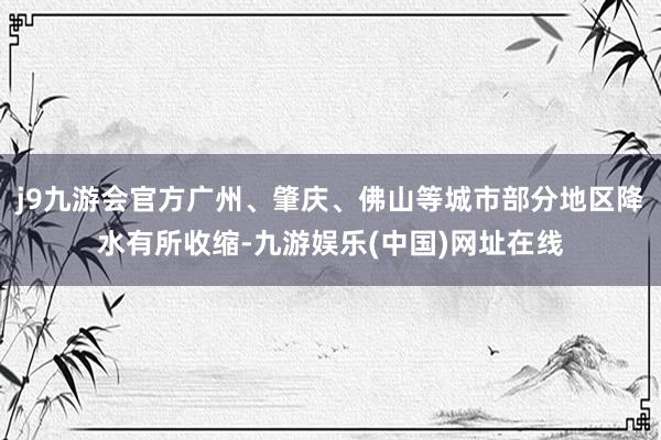 j9九游会官方广州、肇庆、佛山等城市部分地区降水有所收缩-九游娱乐(中国)网址在线