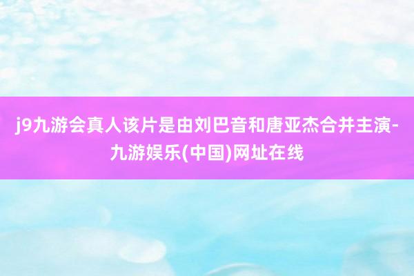 j9九游会真人该片是由刘巴音和唐亚杰合并主演-九游娱乐(中国)网址在线