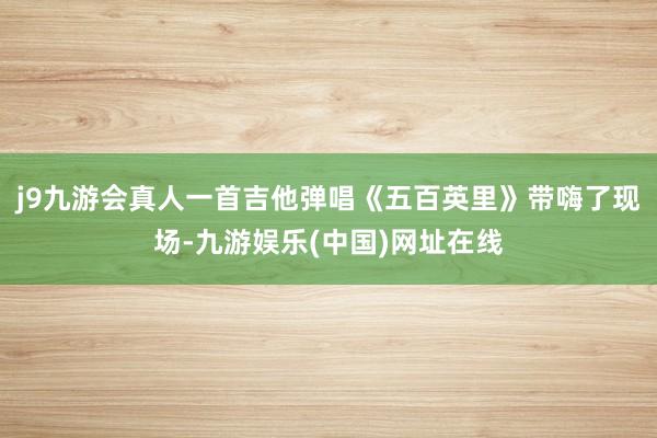 j9九游会真人一首吉他弹唱《五百英里》带嗨了现场-九游娱乐(中国)网址在线