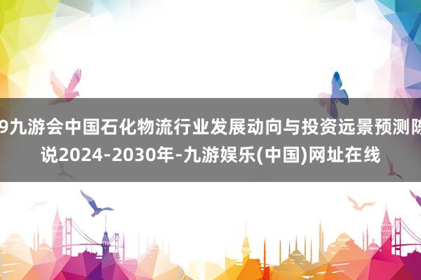 j9九游会中国石化物流行业发展动向与投资远景预测陈说2024-2030年-九游娱乐(中国)网址在线