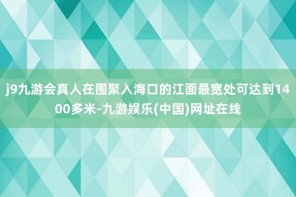 j9九游会真人在围聚入海口的江面最宽处可达到1400多米-九游娱乐(中国)网址在线