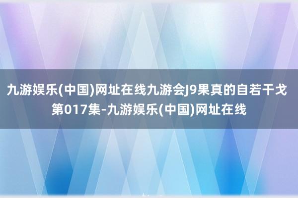 九游娱乐(中国)网址在线九游会J9果真的自若干戈 第017集-九游娱乐(中国)网址在线